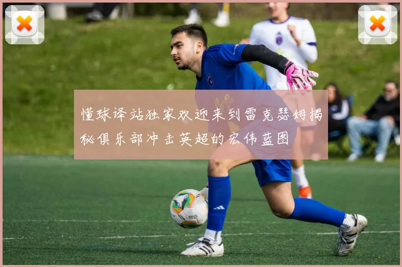 懂球译站独家欢迎来到雷克瑟姆揭秘俱乐部冲击英超的宏伟蓝图