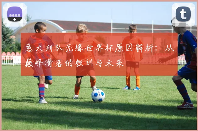 意大利队无缘世界杯原因解析：从巅峰滑落的教训与未来