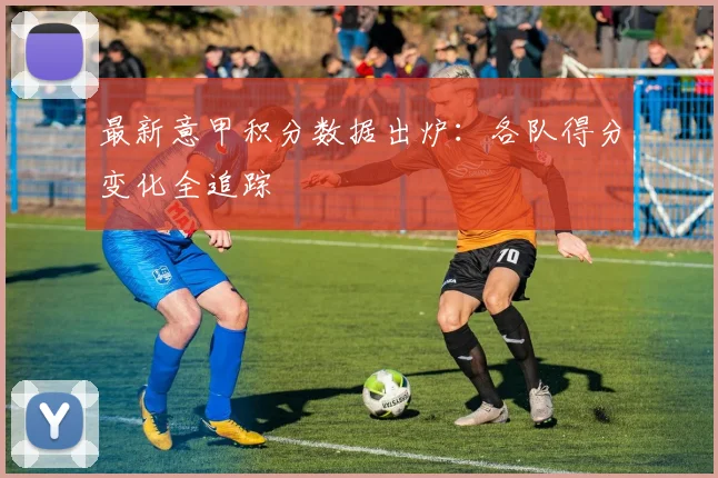最新意甲积分数据出炉：各队得分变化全追踪